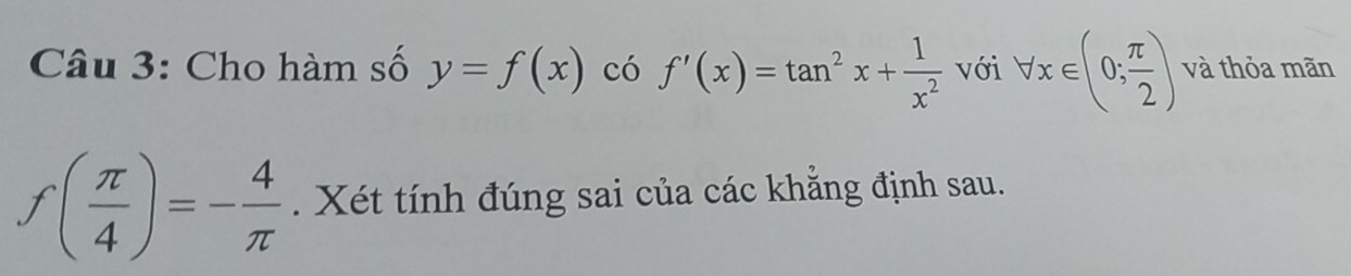 Cho hàm số y=f(x) có f'(x)=tan^2x+ 1/x^2  với forall x∈ (0; π /2 ) và thỏa mãn
f( π /4 )=- 4/π  . Xét tính đúng sai của các khẳng định sau.