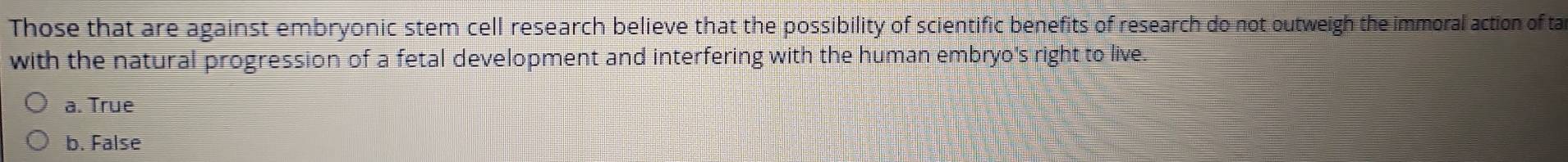 Those that are against embryonic stem cell research believe that the possibility of scientific benefits of research do not outweigh the immoral action of ta
with the natural progression of a fetal development and interfering with the human embryo's right to live.
a. True
b. False