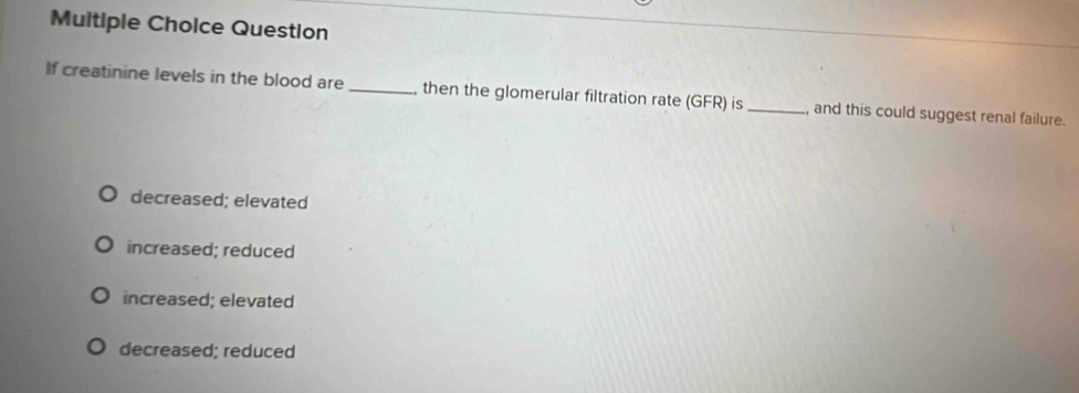 Question
If creatinine levels in the blood are_ then the glomerular filtration rate (GFR) is_ , and this could suggest renal failure.
decreased; elevated
increased; reduced
increased; elevated
decreased; reduced