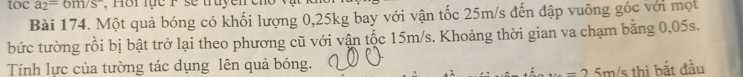 toca_2=6m/s°
Bài 174. Một quả bóng có khối lượng 0,25kg bay với vận tốc 25m/s đến đập vuông góc với mọt 
bức tường rồi bị bật trở lại theo phương cũ với vận tốc 15m/s. Khoảng thời gian va chạm băng 0,05s. 
Tính lực của tường tác dụng lên quả bóng.
5m/s thì bắt đầu