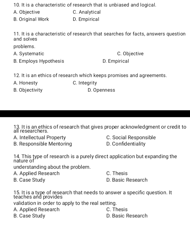 It is a characteristic of research that is unbiased and logical.
A. Objective C. Analytical
B. Original Work D. Empirical
11. It is a characteristic of research that searches for facts, answers question
and solves
problems.
A. Systematic C. Objective
B. Employs Hypothesis D. Empirical
12. It is an ethics of research which keeps promises and agreements.
A. Honesty C. Integrity
B. Objectivity D. Openness
13. It is an ethics of research that gives proper acknowledgment or credit to
all researchers.
A. Intellectual Property C. Social Responsible
B. Responsible Mentoring D. Confidentiality
14. This type of research is a purely direct application but expanding the
nature of
understanding about the problem.
A. Applied Research C. Thesis
B. Case Study D. Basic Research
15. It is a type of research that needs to answer a specific question. It
teaches and provides
validation in order to apply to the real setting.
A. Applied Research C. Thesis
B. Case Study D. Basic Research