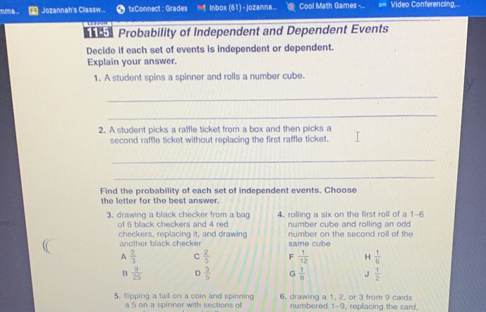 mma... Jozannah's Classw... txConnect : Grades Inbox (61) - jozanna... Cool Math Games -... Video Conferencing,
Probability of Independent and Dependent Events
Decide if each set of events is independent or dependent.
Explain your answer.
1. A student spins a spinner and rolls a number cube.
_
_
2. A student picks a raffle ticket from a box and then picks a
second raffle ticket without replacing the first raffle ticket.
_
_
Find the probability of each set of independent events. Choose
the letter for the best answer.
3. drawing a black checker from a bag 4. rolling a six on the first roll of a 1 - 6
of 6 black checkers and 4 red number cube and rolling an odd
checkers, replacing it, and drawing number on the second roll of the
another black checker same cube
A  2/3  C  2/5  F  1/12  H  1/6 
B  9/25  D  3/5  G  1/8  J  1/2 
5. flipping a tail on a coin and spinning 6. drawing a 1, 2, or 3 from 9 cards
a 5 on a spinner with sections of numbered 1-9, replacing the card,