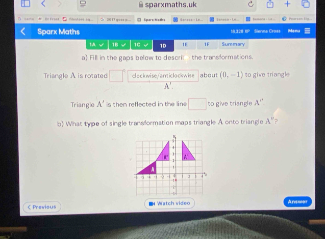 sparxmaths.uk +
G carto # Dr Frost filestore aq.. 2017 gose p... □ Sparx Maths Seneca - Le... Seneca - Le... Seneca - L#... Pearson Sig...
Sparx Maths 18,328 XP Sienna Cross Menu
1A 1B 1C 1D 1E 1F Summary
a) Fill in the gaps below to descril the transformations.
Triangle A is rotated clockwise/anticlockwise about (0,-1) to give triangle
A'.
Triangle A' is then reflected in the line □ to give triangle A''.
b) What type of single transformation maps triangle A onto triangle A'' 2
< Previous Watch video Answer