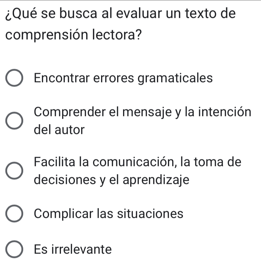 ¿Qué se busca al evaluar un texto de
comprensión lectora?
Encontrar errores gramaticales
Comprender el mensaje y la intención
del autor
Facilita la comunicación, la toma de
decisiones y el aprendizaje
Complicar las situaciones
Es irrelevante