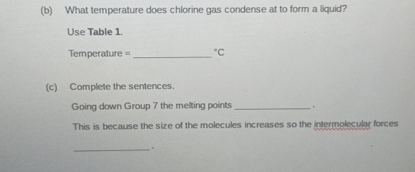 What temperature does chlorine gas condense at to form a liquid? 
Use Table 1.
Temperature = _  ^circ C
(c) Complete the sentences. 
Going down Group 7 the melting points_ 
. 
This is because the size of the molecules increases so the intermolecular forces 
_