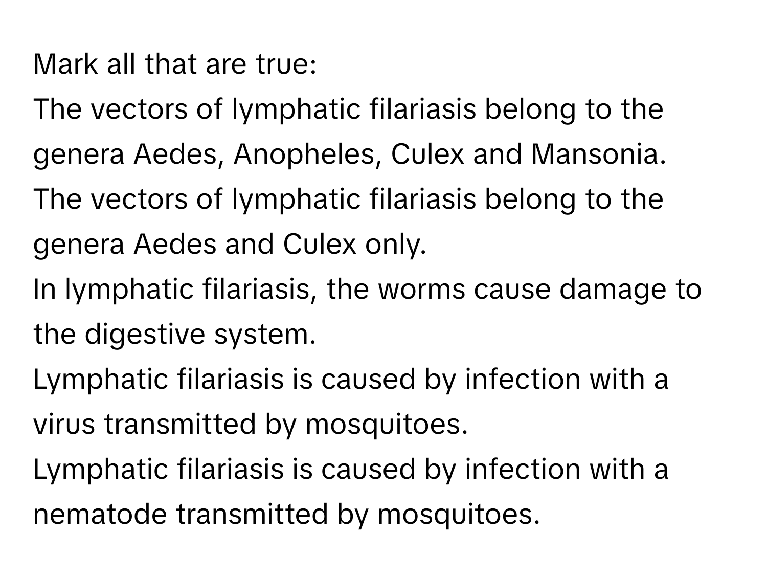 Mark all that are true:
The vectors of lymphatic filariasis belong to the genera Aedes, Anopheles, Culex and Mansonia.
The vectors of lymphatic filariasis belong to the genera Aedes and Culex only.
In lymphatic filariasis, the worms cause damage to the digestive system.
Lymphatic filariasis is caused by infection with a virus transmitted by mosquitoes.
Lymphatic filariasis is caused by infection with a nematode transmitted by mosquitoes.