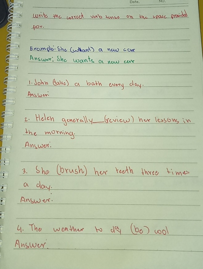 write the correct vorb tanse on the spacc provided 
for. 
Example. She (whant ) a new com 
Answer: She wants a new car 
1. John (ake) a bath every day. 
Answoer: 
2. Helen gonerally._ (eview) her lessons in 
the morning. 
Answer. 
3. She (brush) her reeth three times 
a day. 
Answer. 
4. The weather to day (be) cool 
Answer.