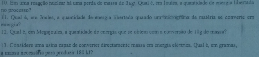 Em uma reaação nuclear há uma perda de massa de 3μg. Qual é, em Joules, a quantidade de energia libertada 
no processo? 
11. Qual é, em Joules, a quantidade de energia libertada quando um micrograma de matéria se converte em 
energia? 
12. Qual é, em Megajoules, a quantidade de energia que se obtem com a conversão de 10g de massa? 
13. Considere uma usina capaz de converter directamente massa em energia eléctrica. Qual é, em gramas, 
a massa necessária para produzir 180 kJ?