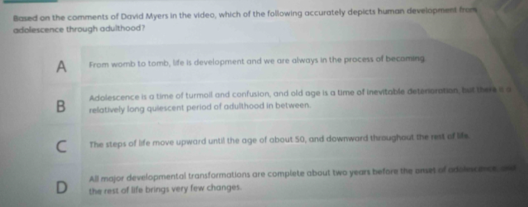 Based on the comments of David Myers in the video, which of the following accurately depicts human development from
adolescence through adulthood?
A From womb to tomb, life is development and we are always in the process of becoming
Adolescence is a time of turmoil and confusion, and old age is a time of inevitable deterioration, but there a a
B relatively long quiescent period of adulthood in between.
C The steps of life move upward until the age of about 50, and downward throughaut the rest of life.
All major developmental transformations are complete about two years before the anset of adolescance, and
D the rest of life brings very few changes.