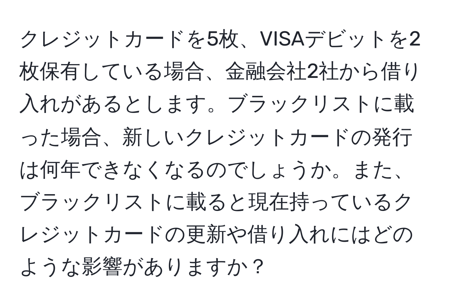 クレジットカードを5枚、VISAデビットを2枚保有している場合、金融会社2社から借り入れがあるとします。ブラックリストに載った場合、新しいクレジットカードの発行は何年できなくなるのでしょうか。また、ブラックリストに載ると現在持っているクレジットカードの更新や借り入れにはどのような影響がありますか？