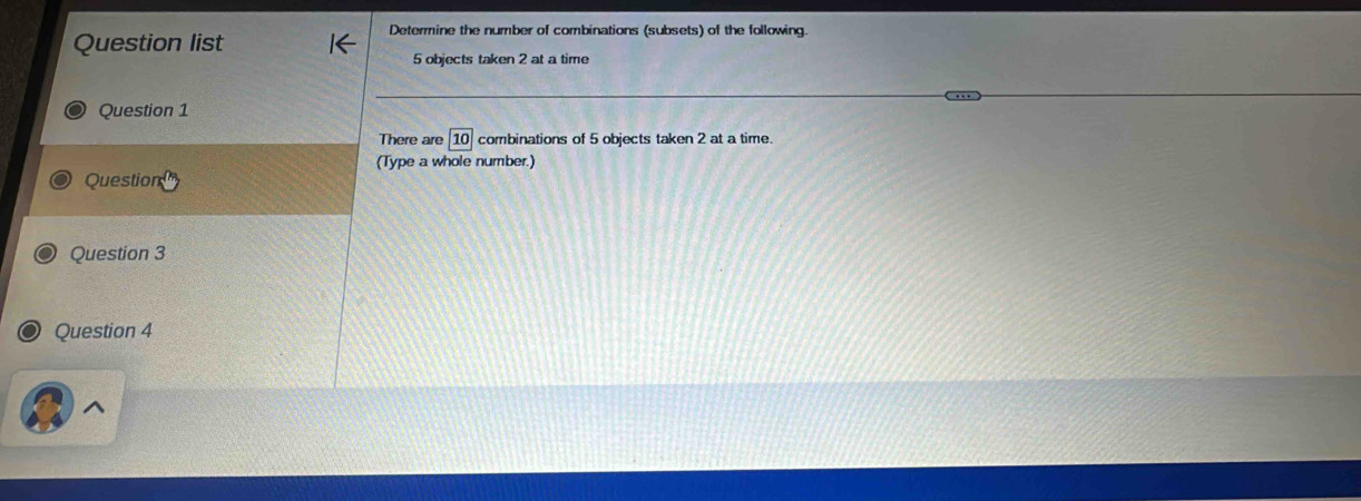 Question list 
Determine the number of combinations (subsets) of the following.
5 objects taken 2 at a time 
Question 1 
There are combinations of 5 objects taken 2 at a time. 
(Type a whole number.) 
Question 
Question 3 
Question 4