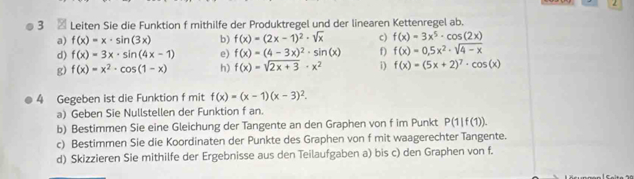 2 
3 Leiten Sie die Funktion f mithilfe der Produktregel und der linearen Kettenregel ab. 
a) f(x)=x· sin (3x) b) f(x)=(2x-1)^2· sqrt(x) c) f(x)=3x^5· cos (2x)
d) f(x)=3x· sin (4x-1) e) f(x)=(4-3x)^2· sin (x) f) f(x)=0,5x^2· sqrt(4-x)
g) f(x)=x^2· cos (1-x) h) f(x)=sqrt(2x+3)· x^2 i) f(x)=(5x+2)^7· cos (x)
4 Gegeben ist die Funktion f mit f(x)=(x-1)(x-3)^2. 
a) Geben Sie Nullstellen der Funktion f an. 
b) Bestimmen Sie eine Gleichung der Tangente an den Graphen von f im Punkt P(1|f(1)). 
c) Bestimmen Sie die Koordinaten der Punkte des Graphen von f mit waagerechter Tangente. 
d) Skizzieren Sie mithilfe der Ergebnisse aus den Teilaufgaben a) bis c) den Graphen von f.