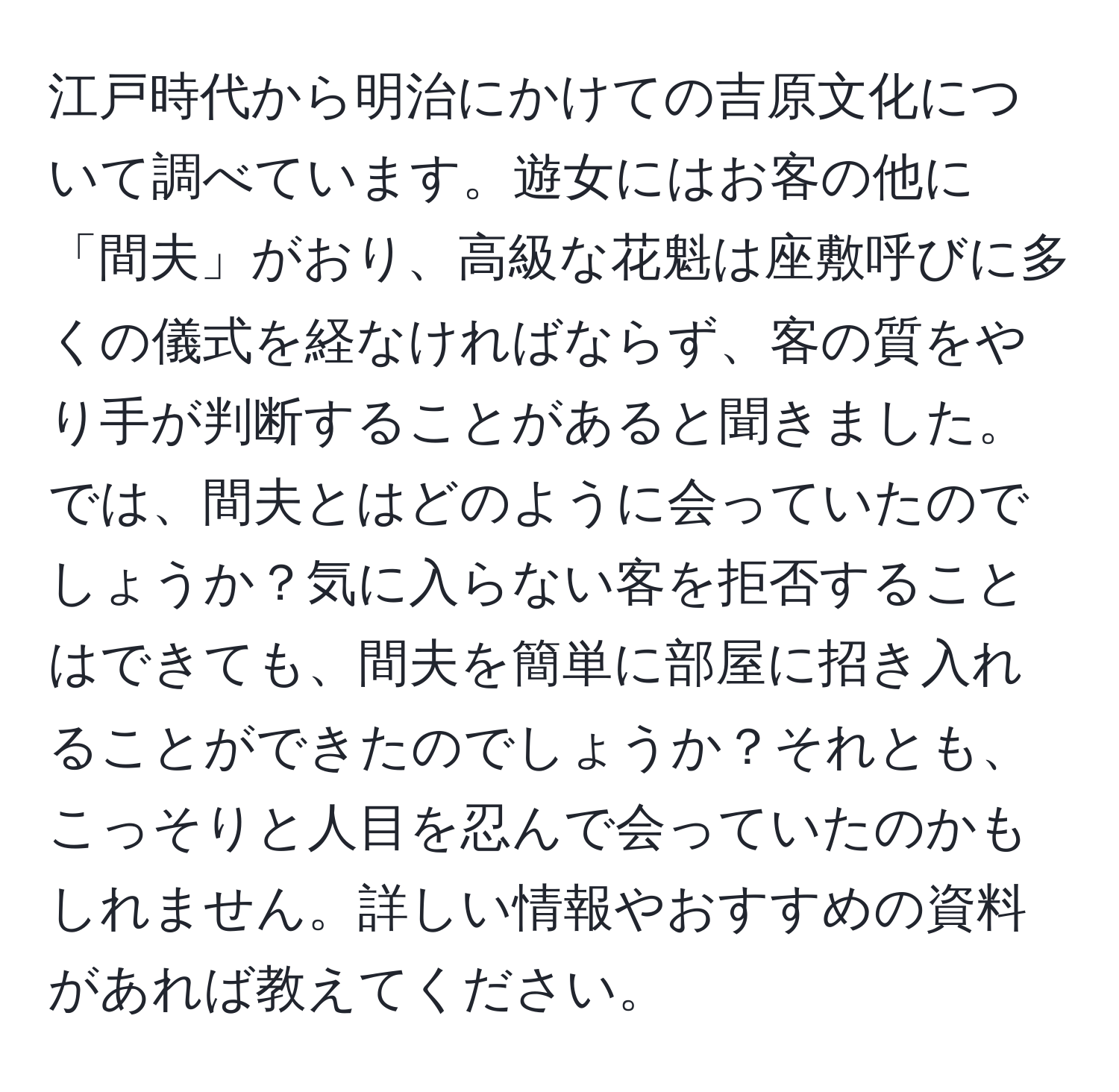 江戸時代から明治にかけての吉原文化について調べています。遊女にはお客の他に「間夫」がおり、高級な花魁は座敷呼びに多くの儀式を経なければならず、客の質をやり手が判断することがあると聞きました。では、間夫とはどのように会っていたのでしょうか？気に入らない客を拒否することはできても、間夫を簡単に部屋に招き入れることができたのでしょうか？それとも、こっそりと人目を忍んで会っていたのかもしれません。詳しい情報やおすすめの資料があれば教えてください。