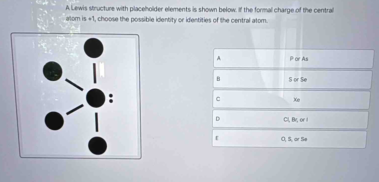 A Lewis structure with placeholder elements is shown below. If the formal charge of the central
atom is +1, choose the possible identity or identities of the central atom.
A P or As
B S or Se
C
Xe
D Cl, Br, or I
E O, S, or Se