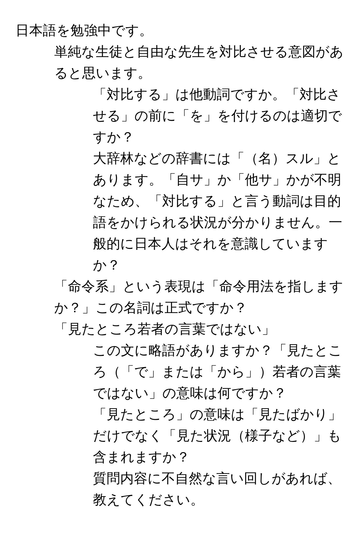 日本語を勉強中です。  
1. 単純な生徒と自由な先生を対比させる意図があると思います。  
- 「対比する」は他動詞ですか。「対比させる」の前に「を」を付けるのは適切ですか？  
- 大辞林などの辞書には「名スル」とあります。「自サ」か「他サ」かが不明なため、「対比する」と言う動詞は目的語をかけられる状況が分かりません。一般的に日本人はそれを意識していますか？  
2. 「命令系」という表現は「命令用法を指しますか？」この名詞は正式ですか？  
3. 「見たところ若者の言葉ではない」  
- この文に略語がありますか？「見たところ「で」または「から」若者の言葉ではない」の意味は何ですか？  
- 「見たところ」の意味は「見たばかり」だけでなく「見た状況様子など」も含まれますか？  
質問内容に不自然な言い回しがあれば、教えてください。