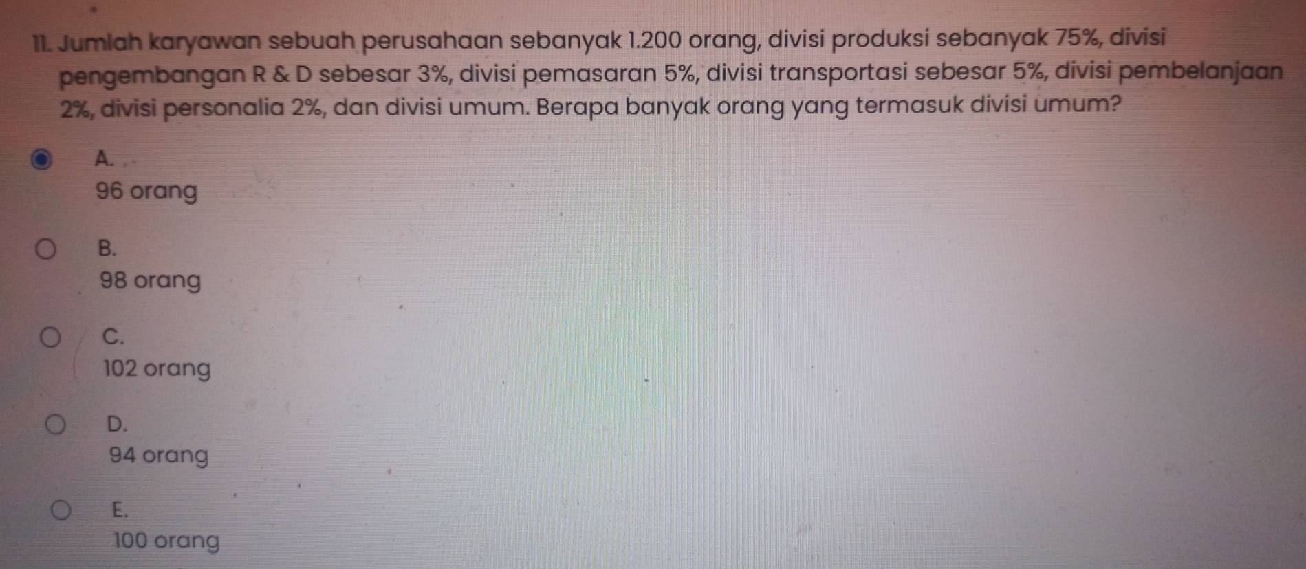 Jumlah karyawan sebuah perusahaan sebanyak 1.200 orang, divisi produksi sebanyak 75%, divisi
pengembangan R & D sebesar 3%, divisi pemasaran 5%, divisi transportasi sebesar 5%, divisi pembelanjaan
2%, divisi personalia 2%, dan divisi umum. Berapa banyak orang yang termasuk divisi umum?
A. .
96 orang
B.
98 orang
C.
102 orang
D.
94 orang
E.
100 orang