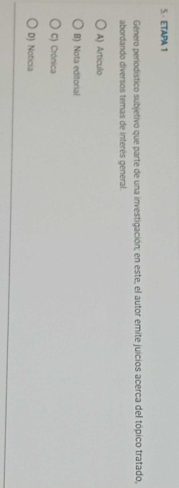 5.- ETAPA 1
Género periodístico subjetivo que parte de una investigación; en este, el autor emite juicios acerca del tópico tratado,
abordando diversos temas de interés general.
A) Articulo
B) Nota editorial
C) Crónica
D) Noticia