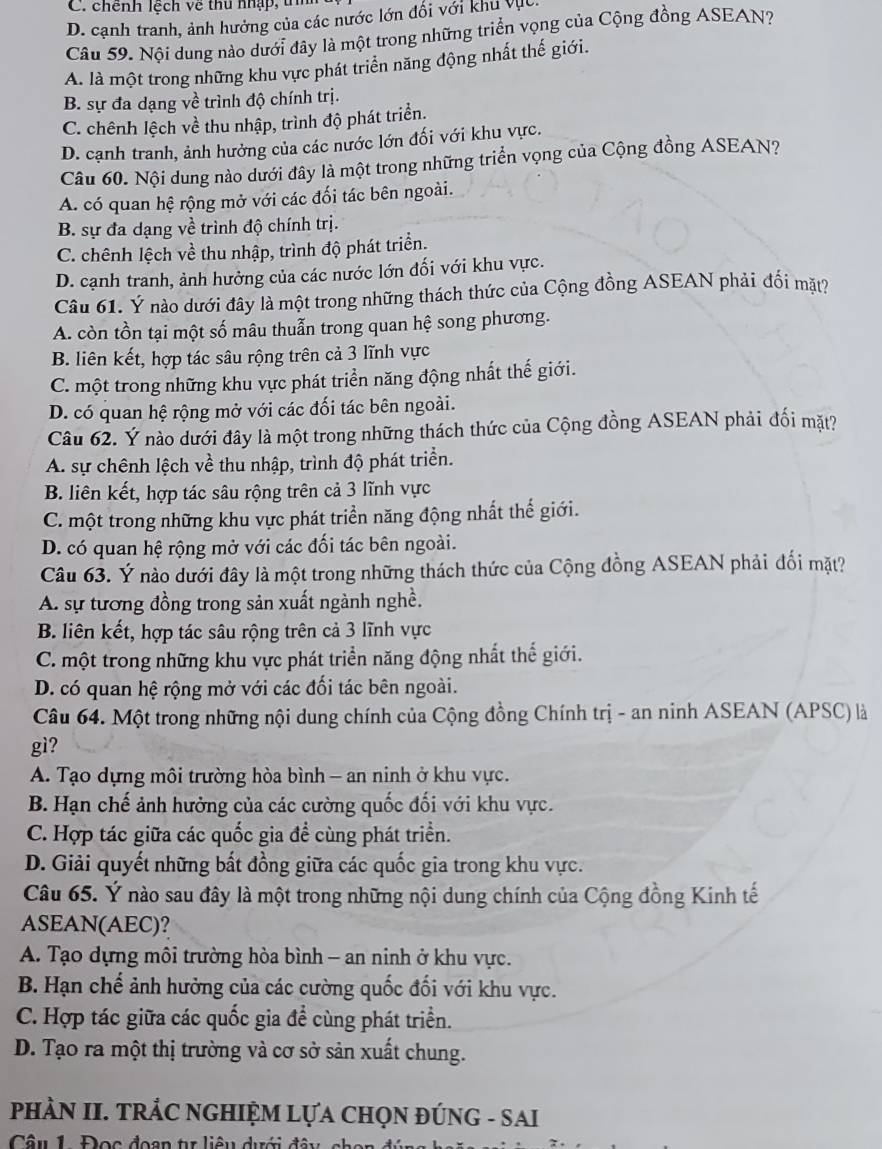 C. chênh lệch về thu nhập, tn
D. cạnh tranh, ảnh hưởng của các nước lớn đối với khu vục
Câu 59. Nội dung nào dưới đây là một trong những triển vọng của Cộng đồng ASEAN?
A. là một trong những khu vực phát triển năng động nhất thế giới.
B. sự đa dạng về trình độ chính trị.
C. chênh lệch về thu nhập, trình độ phát triển.
D. cạnh tranh, ảnh hưởng của các nước lớn đối với khu vực.
Câu 60. Nội dung nào dưới đây là một trong những triển vọng của Cộng đồng ASEAN?
A. có quan hệ rộng mở với các đối tác bên ngoài.
B. sự đa dạng về trình độ chính trị.
C. chênh lệch về thu nhập, trình độ phát triển.
D. cạnh tranh, ảnh hưởng của các nước lớn đối với khu vực.
Câu 61. Ý nào dưới đây là một trong những thách thức của Cộng đồng ASEAN phải đối mặt?
A. còn tồn tại một số mâu thuẫn trong quan hệ song phương.
B. liên kết, hợp tác sâu rộng trên cả 3 lĩnh vực
C. một trong những khu vực phát triển năng động nhất thế giới.
D. có quan hệ rộng mở với các đối tác bên ngoài.
Câu 62. Ý nào dưới đây là một trong những thách thức của Cộng đồng ASEAN phải đối mặt?
A. sự chênh lệch về thu nhập, trình độ phát triển.
B. liên kết, hợp tác sâu rộng trên cả 3 lĩnh vực
C. một trong những khu vực phát triển năng động nhất thế giới.
D. có quan hệ rộng mở với các đối tác bên ngoài.
Câu 63. Ý nào dưới đây là một trong những thách thức của Cộng đồng ASEAN phải đối mặt?
A. sự tương đồng trong sản xuất ngành nghề.
B. liên kết, hợp tác sâu rộng trên cả 3 lĩnh vực
C. một trong những khu vực phát triển năng động nhất thể giới.
D. có quan hệ rộng mở với các đối tác bên ngoài.
Câu 64. Một trong những nội dung chính của Cộng đồng Chính trị - an ninh ASEAN (APSC) là
gì?
A. Tạo dựng môi trường hòa bình - an ninh ở khu vực.
B. Hạn chế ảnh hưởng của các cường quốc đối với khu vực.
C. Hợp tác giữa các quốc gia đề cùng phát triển.
D. Giải quyết những bất đồng giữa các quốc gia trong khu vực.
Câu 65. Ý nào sau đây là một trong những nội dung chính của Cộng đồng Kinh tế
ASEAN(AEC)?
A. Tạo dựng môi trường hòa bình - an ninh ở khu vực.
B. Hạn chế ảnh hưởng của các cường quốc đối với khu vực.
C. Hợp tác giữa các quốc gia đề cùng phát triển.
D. Tạo ra một thị trường và cơ sở sản xuất chung.
PHÀN II. TRÁC NGHIỆM LựA CHọN ĐÚNG - SAI
Câu 1 Đọc đoạn t liêu dưới đây