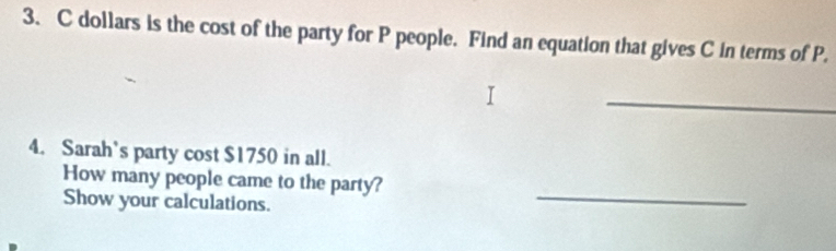 dollars is the cost of the party for P people. Find an equation that gives C in terms of P. 
_ 
4. Sarah’s party cost $1750 in all. 
_ 
How many people came to the party? 
Show your calculations.