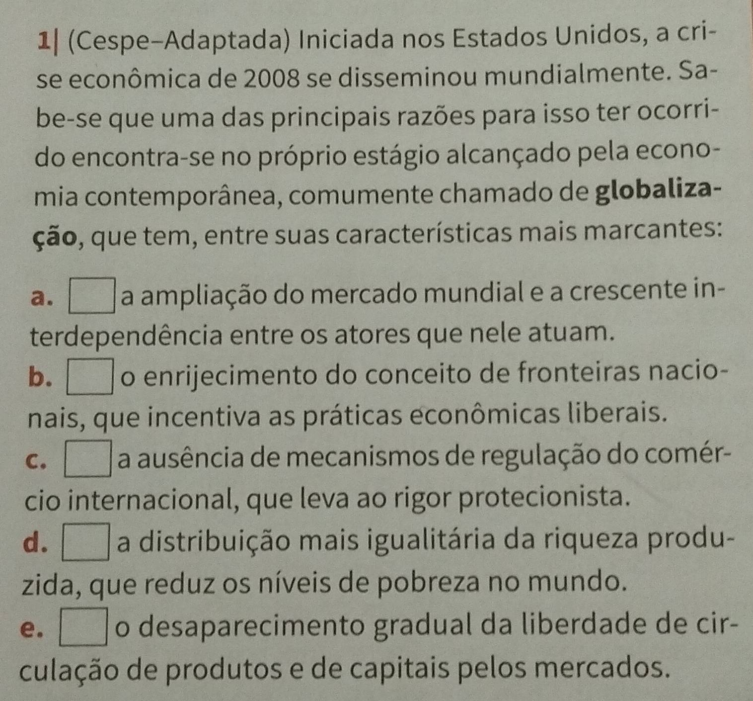 1| (Cespe-Adaptada) Iniciada nos Estados Unidos, a cri-
se econômica de 2008 se disseminou mundialmente. Sa-
be-se que uma das principais razões para isso ter ocorri-
do encontra-se no próprio estágio alcançado pela econo-
mia contemporânea, comumente chamado de globaliza-
ção, que tem, entre suas características mais marcantes:
a. __ a ampliação do mercado mundial e a crescente in-
terdependência entre os atores que nele atuam.
b. . o enrijecimento do conceito de fronteiras nacio-
nais, que incentiva as práticas econômicas liberais.
C. a ausência de mecanismos de regulação do comér-
cio internacional, que leva ao rigor protecionista.
d. a distribuição mais igualitária da riqueza produ-
zida, que reduz os níveis de pobreza no mundo.
e. o desaparecimento gradual da liberdade de cir-
culação de produtos e de capitais pelos mercados.