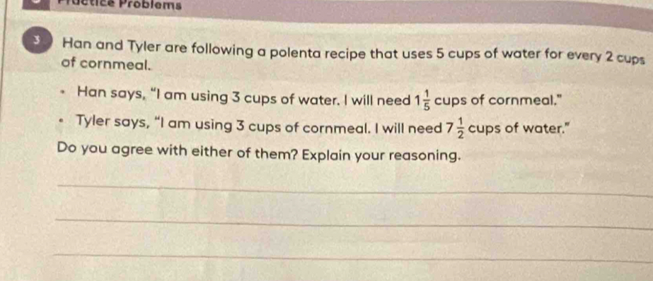 Poctice Problems 
Han and Tyler are following a polenta recipe that uses 5 cups of water for every 2 cups 
of cornmeal. 
Han says, “I am using 3 cups of water. I will need 1 1/5  cup s of cornmeal." 
Tyler says, “I am using 3 cups of cornmeal. I will need 7 1/2 cups of water." 
Do you agree with either of them? Explain your reasoning. 
_ 
_ 
_