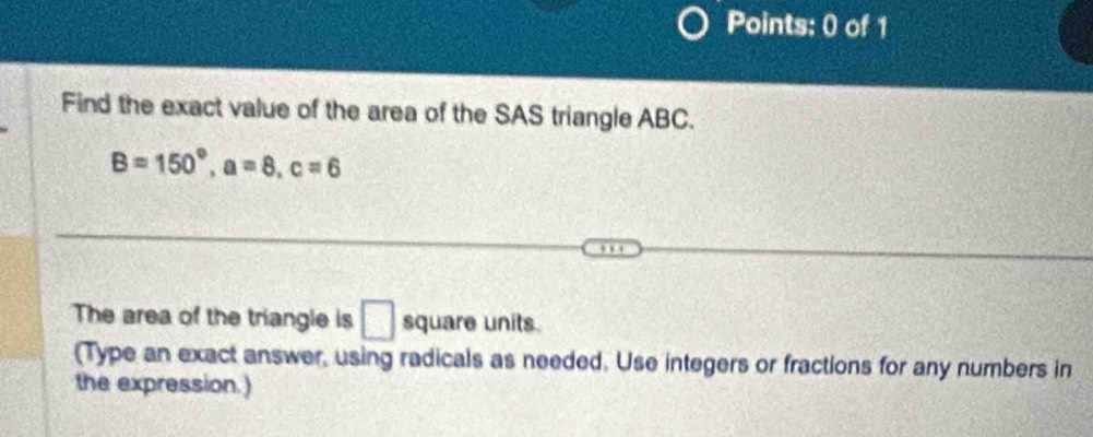 Find the exact value of the area of the SAS triangle ABC.
B=150°, a=8, c=6
The area of the triangle is □ square units 
(Type an exact answer, using radicals as needed. Use integers or fractions for any numbers in 
the expression.)