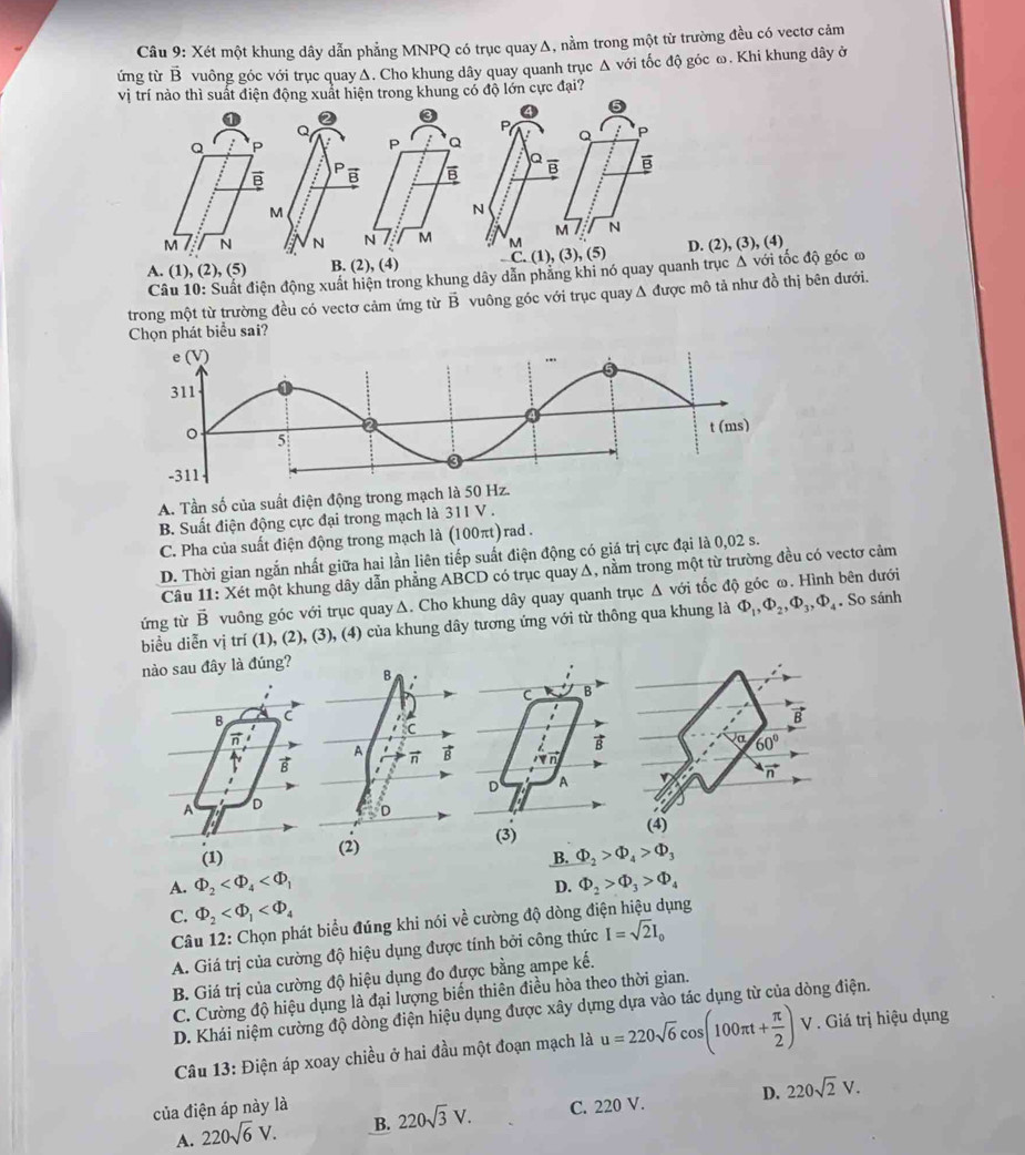 Xét một khung dây dẫn phẳng MNPQ có trục quay Δ, nằm trong một từ trường đều có vectơ cảm
ứng từ vector B vuông góc với trục quay Δ. Cho khung dây quay quanh trục Δ với tốc độ góc ω. Khi khung dây ở
hung có độ lớn cực đại?
A. (1),(2),(5) B. (2), (4)), (3), (4)
C điện động xuất hiện trong khung dây dẫn phẳng khi nó quay quanh trục Δ với tốc độ góc ơ
trong một từ trường đều có vectơ cảm ứng từ B vuông góc với trục quay A được mô tả như đồ thị bên dưới.
Chọn phát biểu sai?
e (V)
311
0
t (ms)
。 5
-311
A. Tần số của suất điện động trong mạch là 50 Hz.
B. Suất điện động cực đại trong mạch là 311 V .
C. Pha của suất điện động trong mạch là (100πt)rad .
D. Thời gian ngắn nhất giữa hai lần liên tiếp suất điện động có giá trị cực đại là 0,02 s.
Câu 11: Xét một khung dây dẫn phẳng ABCD có trục quayΔ, nằm trong một từ trường đều có vectơ cảm
ứng từ vector B vuông góc với trục quayΔ. Cho khung dây quay quanh trục Δ với tốc độ góc ω. Hình bên dưới
biểu diễn vị trí (1), (2), (3), (4) của khung dây tương ứng với từ thông qua khung là Phi _1,Phi _2,Phi _3,Phi _4. So sánh
nào sau đây là đúng?
:
C B
B C
B
π
a 60°
D A v vector n
A D
(3)
(4)
(1)B. Phi _2>Phi _4>Phi _3
A. Phi _2 Phi _2>Phi _3>Phi _4
D.
C. Phi _2
Câu 12: Chọn phát biểu đúng khi nói về cường độ dòng điện hiệu dụng
A. Giá trị của cường độ hiệu dụng được tính bởi công thức I=sqrt(2)I_0
B. Giá trị của cường độ hiệu dụng đo được bằng ampe kế.
C. Cường độ hiệu dụng là đại lượng biến thiên điều hòa theo thời gian.
D. Khái niệm cường độ dòng điện hiệu dụng được xây dựng dựa vào tác dụng từ của dòng điện.
Câu 13: Điện áp xoay chiều ở hai đầu một đoạn mạch là u=220sqrt(6)cos (100π t+ π /2 ) V. Giá trị hiệu dụng
của điện áp này là 220sqrt(3)V. C. 220 V. D. 220sqrt(2)V.
A. 220sqrt(6)V. B.