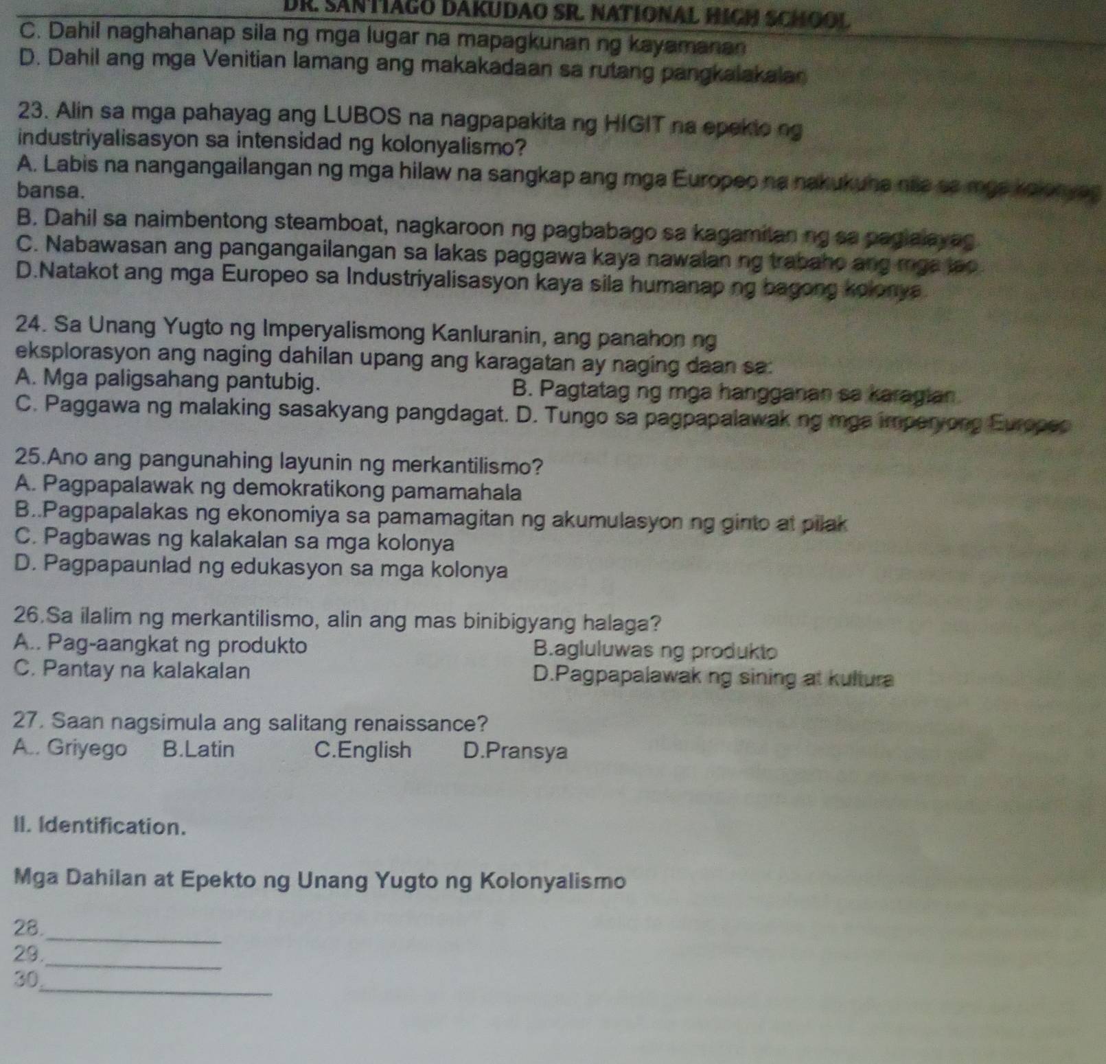 DR. SANTIAGO DAKUDAO SR. NATÍONAL HIGH SCHOOL
C. Dahil naghahanap sila ng mga lugar na mapagkunan ng kayamanan
D. Dahil ang mga Venitian lamang ang makakadaan sa rutang pangkalakalan
23. Alin sa mga pahayag ang LUBOS na nagpapakita ng HIGIT na epekio ng
industriyalisasyon sa intensidad ng kolonyalismo?
A. Labis na nangangailangan ng mga hilaw na sangkap ang mga Europeo na nakukuna nie sa mgs kolonya
bansa.
B. Dahil sa naimbentong steamboat, nagkaroon ng pagbabago sa kagamitan ng sa pagialayag
C. Nabawasan ang pangangailangan sa lakas paggawa kaya nawalan ng trabaho ang mga lao.
D.Natakot ang mga Europeo sa Industriyalisasyon kaya sila humanaping bagong kolonya
24. Sa Unang Yugto ng Imperyalismong Kanluranin, ang panahon ng
eksplorasyon ang naging dahilan upang ang karagatan ay naging daan sa:
A. Mga paligsahang pantubig. B. Pagtatag ng mga hangganan sa karagian
C. Paggawa ng malaking sasakyang pangdagat. D. Tungo sa pagpapalawaking mga imperyong Europeo
25.Ano ang pangunahing layunin ng merkantilismo?
A. Pagpapalawak ng demokratikong pamamahala
B..Pagpapalakas ng ekonomiya sa pamamagitan ng akumulasyon ng ginto at pilak
C. Pagbawas ng kalakalan sa mga kolonya
D. Pagpapaunlad ng edukasyon sa mga kolonya
26.Sa ilalim ng merkantilismo, alin ang mas binibigyang halaga?
A.. Pag-aangkat ng produkto B.agluluwas ng produkto
C. Pantay na kalakalan D.Pagpapalawak ng sining at kultura
27. Saan nagsimula ang salitang renaissance?
A.. Griyego B.Latin C.English D.Pransya
II. Identification.
Mga Dahilan at Epekto ng Unang Yugto ng Kolonyalismo
_
28.
_
29.
_
30