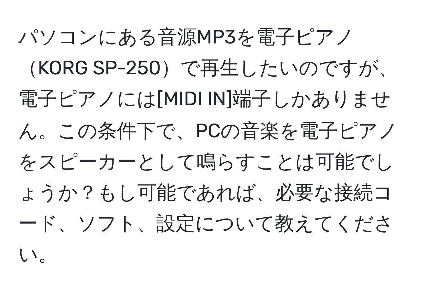 パソコンにある音源MP3を電子ピアノKORG SP-250で再生したいのですが、電子ピアノには[MIDI IN]端子しかありません。この条件下で、PCの音楽を電子ピアノをスピーカーとして鳴らすことは可能でしょうか？もし可能であれば、必要な接続コード、ソフト、設定について教えてください。