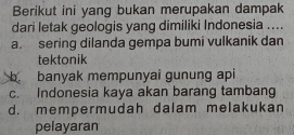 Berikut ini yang bukan merupakan dampak
dari letak geologis yang dimiliki Indonesia ....
a. sering dilanda gempa bumi vulkanik dan
tektonik
b banyak mempunyai gunung api
c. Indonesia kaya akan barang tambang
d. mempermudah dalam melakukan
pelayaran