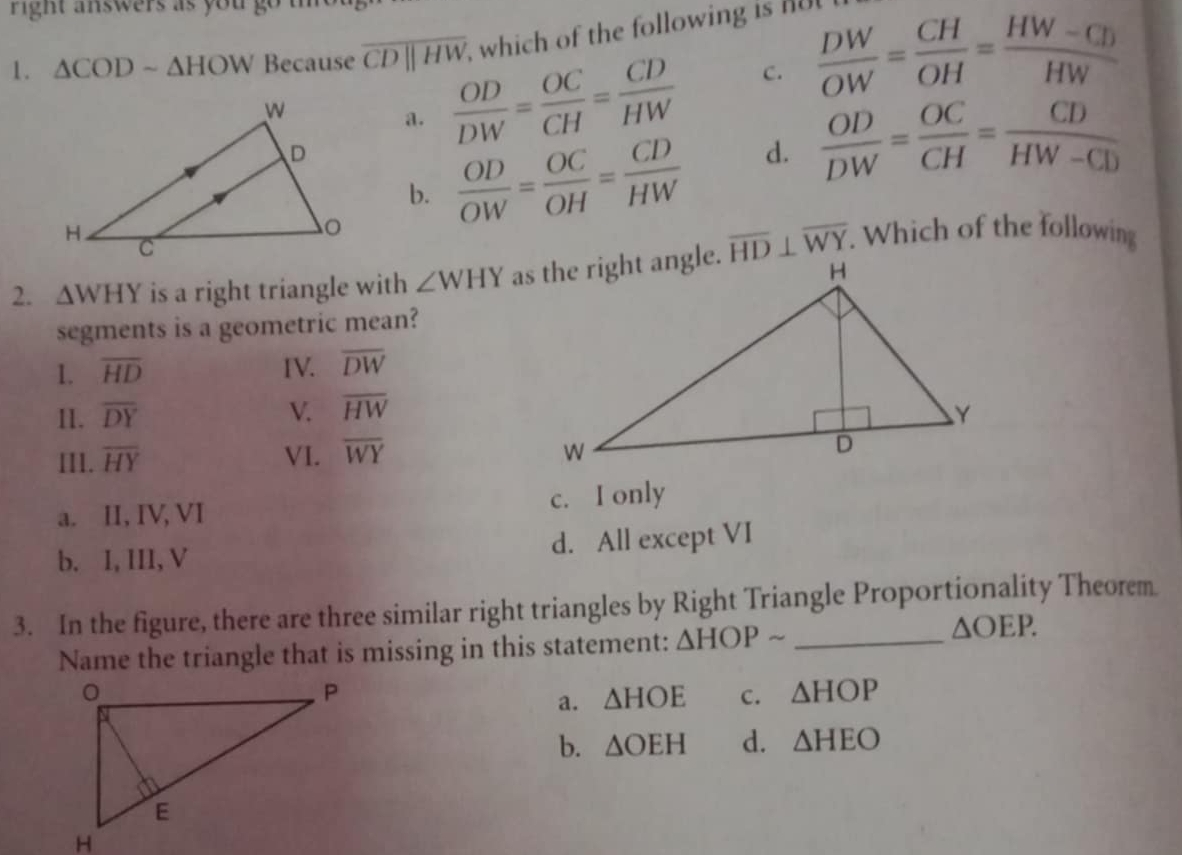 right answers as you go t 
1. △ CODsim △ HOW Because overline CDparallel HW which of the following is n
a.  OD/DW = OC/CH = CD/HW  C.  DW/OW = CH/OH = (HW-CD)/HW 
b.
 OD/OW = OC/OH = CD/HW  d.  OD/DW = OC/CH = CD/HW-CD 
2. △ WHY is a right triangle with ∠ WHY overline HD⊥ overline WY. Which of the following
segments is a geometric mean?
1. overline HD IV. overline DW
I1. overline DY V. overline HW
III. overline HY VI. overline WY
a. II, IV, VI
c. I only
b. I, III, V d. All except VI
3. In the figure, there are three similar right triangles by Right Triangle Proportionality Theorem
Name the triangle that is missing in this statement: △ HOPsim _
△ OEP.
a. △ HOE c. △ HOP
b. △ OEH d. △ HEO