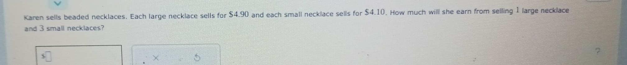 Karen sells beaded necklaces. Each large necklace sells for $4.90 and each small necklace sells for $4.10. How much will she earn from selling 1 large necklace 
and 3 small necklaces? 
×
5