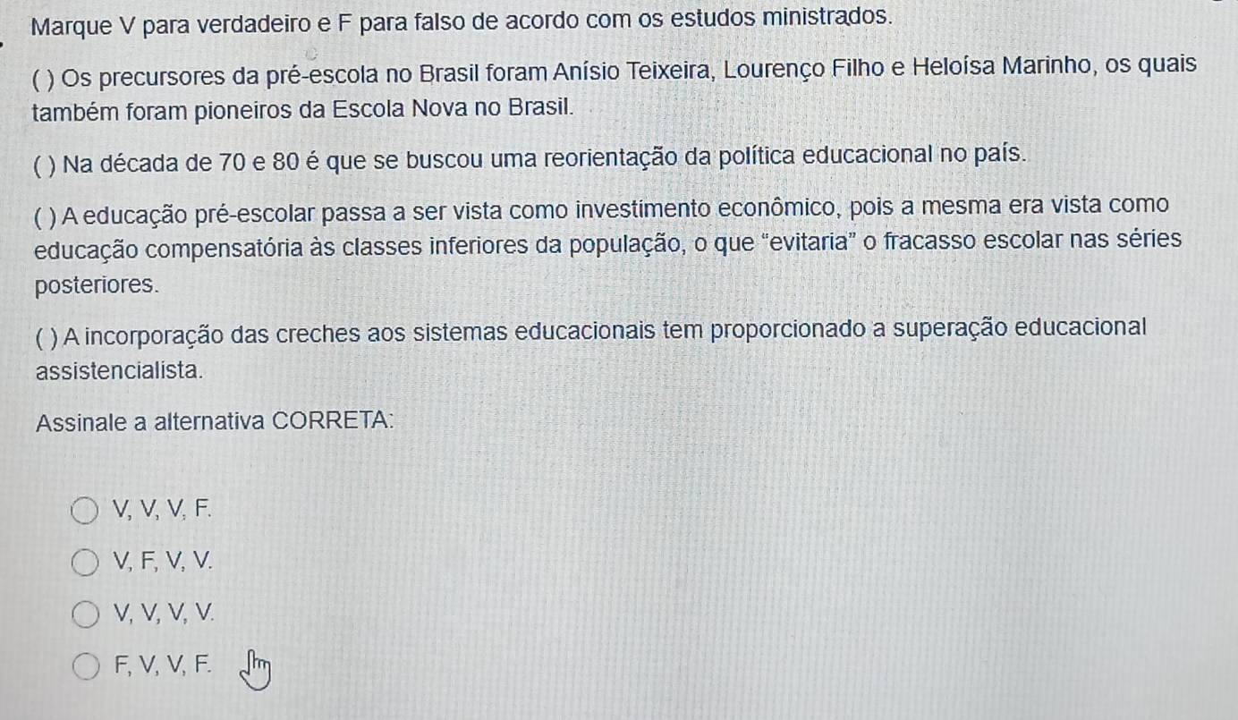 Marque V para verdadeiro e F para falso de acordo com os estudos ministrados.
( ) Os precursores da pré-escola no Brasil foram Anísio Teixeira, Lourenço Filho e Heloísa Marinho, os quais
também foram pioneiros da Escola Nova no Brasil.
 ) Na década de 70 e 80 é que se buscou uma reorientação da política educacional no país.
) A educação pré-escolar passa a ser vista como investimento econômico, pois a mesma era vista como
educação compensatória às classes inferiores da população, o que “evitaria” o fracasso escolar nas séries
posteriores.
 ( ) A incorporação das creches aos sistemas educacionais tem proporcionado a superação educacional
assistencialista.
Assinale a alternativa CORRETA:
V, V, V, F.
V, F, V, V.
V, V, V, V.
F, V, V, F.