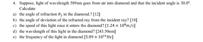 Suppose, light of wavelength 589nm goes from air into diamond and that the incident angle is 30.0°. 
Calculate 
a the angle of refraction θ _2 in the diamond.? [12] 
b) the angle of deviation of the refracted ray from the incident ray? [18] 
c) the speed of this light once it enters the diamond? [1.24* 10^8m/s]
d) the wavelength of this light in the diamond? [ 243.50nm]
e) the frequency of the light in diamond [5.09* 10^(14)Hz]