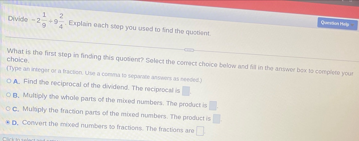 Question Help
Divide -2 1/9 / 9 2/4 . Explain each step you used to find the quotient.
choice.
What is the first step in finding this quotient? Select the correct choice below and fill in the answer box to complete your
(Type an integer or a fraction. Use a comma to separate answers as needed.)
A. Find the reciprocal of the dividend. The reciprocal is □.
B. Multiply the whole parts of the mixed numbers. The product is □.
C. Multiply the fraction parts of the mixed numbers. The product is □.
D. Convert the mixed numbers to fractions. The fractions are □. 
Click to selec