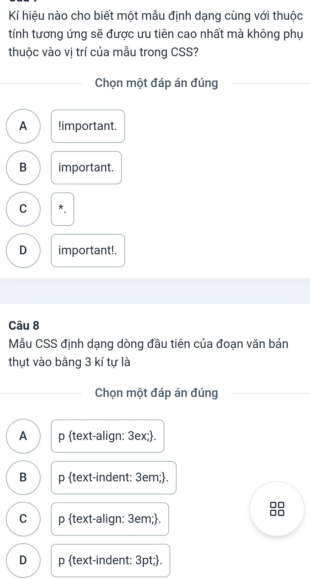 Kí hiệu nào cho biết một mẫu định dạng cùng với thuộc
tính tương ứng sẽ được ưu tiên cao nhất mà không phụ
thuộc vào vị trí của mẫu trong CSS?
Chọn một đáp án đúng
A !important.
B important.
C *.
D important!.
Câu 8
Mẫu CSS định dạng dòng đầu tiên của đoạn văn bản
thụt vào bằng 3 kí tự là
Chọn một đáp án đúng
A p text-align: 3ex;.
B p text-indent: 3em;.
8
C p text-align: 3em;.
D p text-indent: 3pt;.