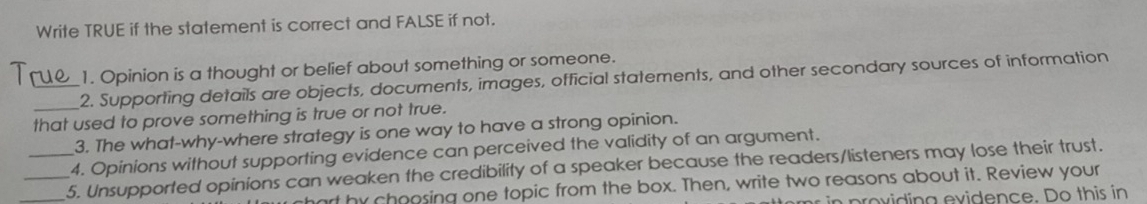 Write TRUE if the statement is correct and FALSE if not. 
1 _1. Opinion is a thought or belief about something or someone. 
2. Supporting details are objects, documents, images, official statements, and other secondary sources of information 
that used to prove something is true or not true. 
3. The what-why-where strategy is one way to have a strong opinion. 
4. Opinions without supporting evidence can perceived the validity of an argument. 
_5. Unsupported opinions can weaken the credibility of a speaker because the readers/listeners may lose their trust. 
art by choosing one topic from the box. Then, write two reasons about it. Review your 
n providing evidence. Do this in