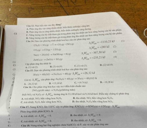 Phát biệu nào sau đây đúng?
A. Phân ứng thu vào càng nhiều nhiệt, biến thiên enthalpy cáng âm.
B. Phân ứng tòa ra cảng nhiều nhiệt, biến thiên enthaply cảng dương.
Cá C. Năng lượng của bệ chất tham gia trong phản ứng tóa nhiệt cao hơn năng lượng của hệ sản phẩm.
D. Năng lượng của hệ chất tham gia trong phản ứng thu nhiệt cao hơn năng lượng của hệ sản phẩm
Câu 14. Dựa vào phương trình nhiệt hoá học của các phản ứng sau:
CS_2(l)+3O_2(g)xrightarrow [CO_2(g)+2SO_2(g) H_(201)°=-1110.21kJ (1)
CO_2(g)to CO(g)+1/2O_2(g)
^ H_(201)°=+280kJ (2)
Na(s)+2H_2O(l)to NaOH(aq)+H_2(g) A H_(298)°=-367.50kJ (3)
ZnSO_2(s)to ZnO(s)+SO_2(g) △ H_(2n)°=+235,21kJ (4)
Có
Cập phân ứng thu nhiệt là:
A.(1)va(2). B. (3) vi(4). C. (1)va(3) D. (2) v (4)
Câu 15. Dựa vào phương trình nhiệt hoá học của phản ứng sau:
3Fe(s)+4H_2O(l)to Fe_3O_2(s)+4H_2 △ _rH_(208)°=+26,32kJ
Giá trị △ _1H_(200)° của phân ứng: Fe_3O_2(s)+4H_2(g)to 3Fe(s)+4H_2O(l) là
A. -26,32 kJ. B. +13,16kJ. C. +19.74 kJ. D. −10,28 kJ.
Câu 16. Cho phản ứng hóa học xày ra ở điều kiện chuẩn sau:
2NO_1/gx do n(u)to N_2O_4(g) (không màu)
Biết NO_2 và N_2O_4 có △ _1H_(200)° tương ứng là 33,18 kJ/mol và 9,16 kJ/mol. Điều này chứng tô phân ứng
A. toá nhiệt, NO_2 běn yững hơn N_2O_4. B. thu nhiệt, NO_2 bèn vīng hơn N_2O_4.
C. toà nhiệt N_2O_4 bền vững hơn NO_2. D. thu h êt N_2O ,  bèn vững hơn NO_2.
Câu 17. Nung KNO_3 lên 550°C xảy ra phản ứng: KNO_3(s)to KNO_2(s)+1/2O_2(g) △ _2H_(200)°
Phân ứng nhiệt phân KNO_31^(- 1 A. toà nhiệt, có △ _r)H_(208)°<0. B. thu nhiệt, có △ _rH_(2n)°>0.
Ti C. toá nhiệt, có △ ,H_(298)°>0. D. thu nhiệt, có △ _rH_(299)°<0.
Ci  Câu 18, Nung nóng hai ống nghiệm chứa Na HCO_3 s và P, xây ra các phản ứng sau