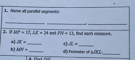 Name all parallel segments: 
_ 
_- 
_1 
2. If MP=17, LK=24 and PN=13 , find each measure. 
a) JK= _ 
c) JL= _ 
b) MN= _d) Perimeter of △ JKL
_ 
A. Find DH