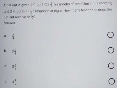 A patient is given 1  1/2   1/2  teaspoons of medicine in the morning
and 2 frac1 (4)  1/4  teaspoons at night. How many teaspoons does the
patient receive daily?
Answer
a.  3/4 
b. 3 1/4 
C. 3 3/4 
d. 3 1/2 