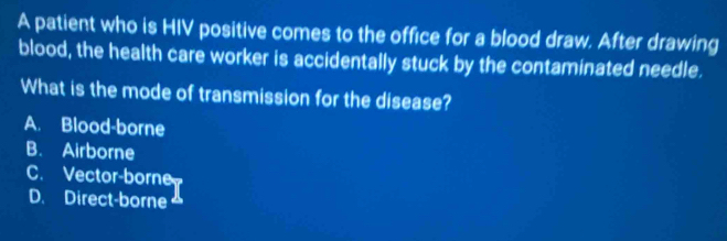 A patient who is HIV positive comes to the office for a blood draw. After drawing
blood, the health care worker is accidentally stuck by the contaminated needle.
What is the mode of transmission for the disease?
A. Blood-borne
B. Airborne
C. Vector-borne
D. Direct-borne