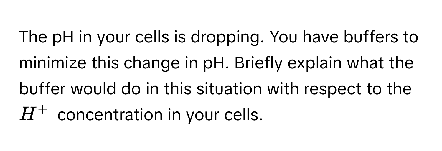 The pH in your cells is dropping. You have buffers to minimize this change in pH. Briefly explain what the buffer would do in this situation with respect to the $H^+$ concentration in your cells.