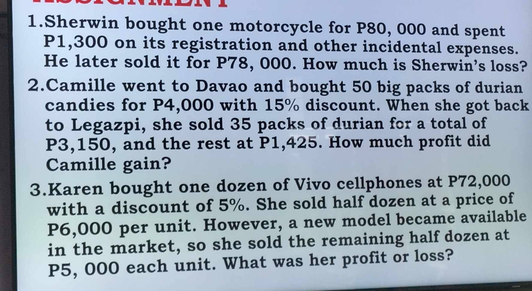 Sherwin bought one motorcycle for P80, 000 and spent
P1,300 on its registration and other incidental expenses. 
He later sold it for P78, 000. How much is Sherwin's loss? 
2.Camille went to Davao and bought 50 big packs of durian 
candies for P4,000 with 15% discount. When she got back 
to Legazpi, she sold 35 packs of durian for a total of
P3,150, and the rest at P1,425. How much profit did 
Camille gain? 
3.Karen bought one dozen of Vivo cellphones at P72,000
with a discount of 5%. She sold half dozen at a price of
P6,000 per unit. However, a new model became available 
in the market, so she sold the remaining half dozen at
P5, 000 each unit. What was her profit or loss?