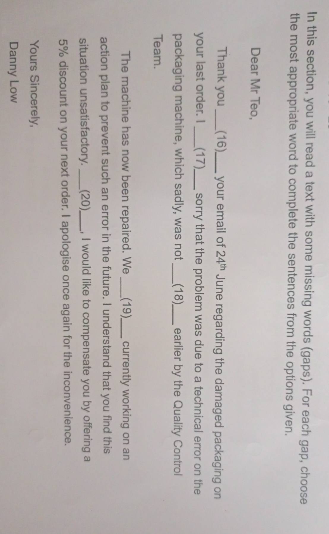 In this section, you will read a text with some missing words (gaps). For each gap, choose
the most appropriate word to complete the sentences from the options given.
Dear Mr Teo,
Thank you_ (16)_ your email of 24^(th) June regarding the damaged packaging on
your last order. I _(17)_ sorry that the problem was due to a technical error on the
packaging machine, which sadly, was not _(18)_ earlier by the Quality Control
Team.
The machine has now been repaired. We _(19)_ currently working on an
action plan to prevent such an error in the future. I understand that you find this
situation unsatisfactory. _(20)_ , I would like to compensate you by offering a
5% discount on your next order. I apologise once again for the inconvenience.
Yours Sincerely,
Danny Low