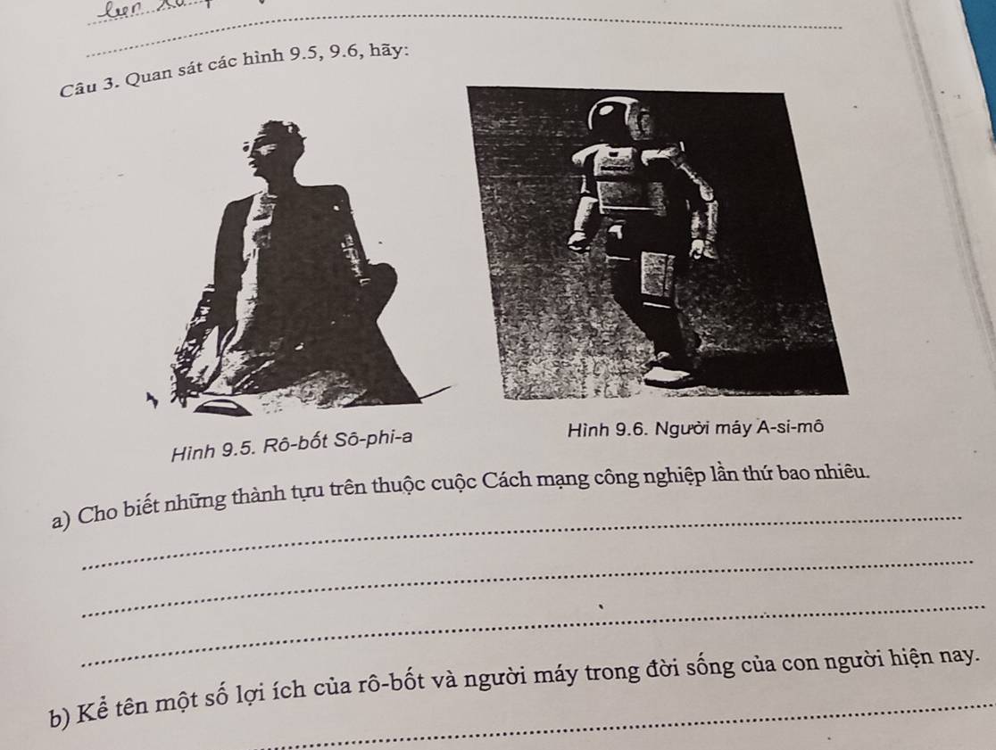 Quan sát các hình 9.5, 9.6, hãy: 
Hình 9.5. Rô-bốt Sô-phi-a 
Hình 9.6. Người máy A-si-mô 
_ 
a) Cho biết những thành tựu trên thuộc cuộc Cách mạng công nghiệp lần thứ bao nhiêu. 
_ 
_ 
b) Kể tên một số lợi ích của rô-bốt và người máy trong đời sống của con người hiện nay.