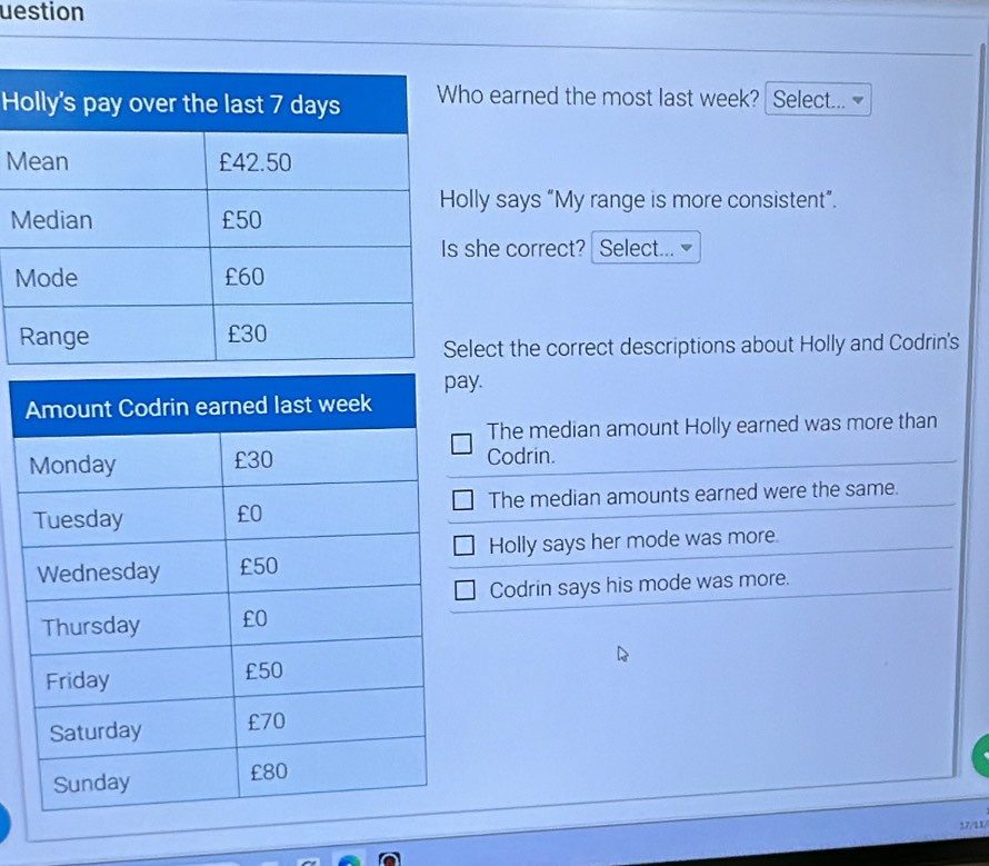 uestion
Ho earned the most last week? Select...
M
lly says “My range is more consistent”.
M
she correct? Select...
lect the correct descriptions about Holly and Codrin's
y.
The median amount Holly earned was more than
Codrin.
The median amounts earned were the same.
Holly says her mode was more.
Codrin says his mode was more.
17/11/