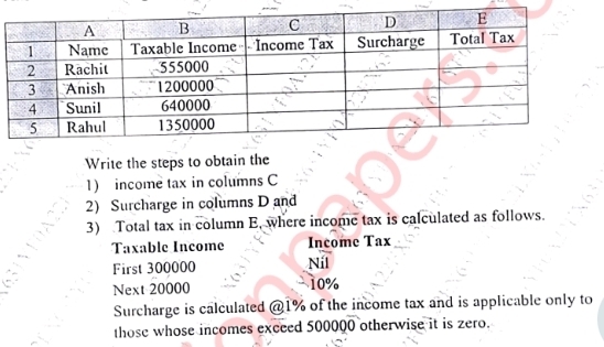 Write the steps to obtain the 
1) income tax in columns C 
2) Surcharge in columns D and 
3) Total tax in column E, where income tax is calculated as follows. 
Taxable Income Income Tax 
First 300000 Níl 
Next 20000 10%
Surcharge is calculated @ 1% of the income tax and is applicable only to 
those whose incomes exceed 500000 otherwise it is zero.