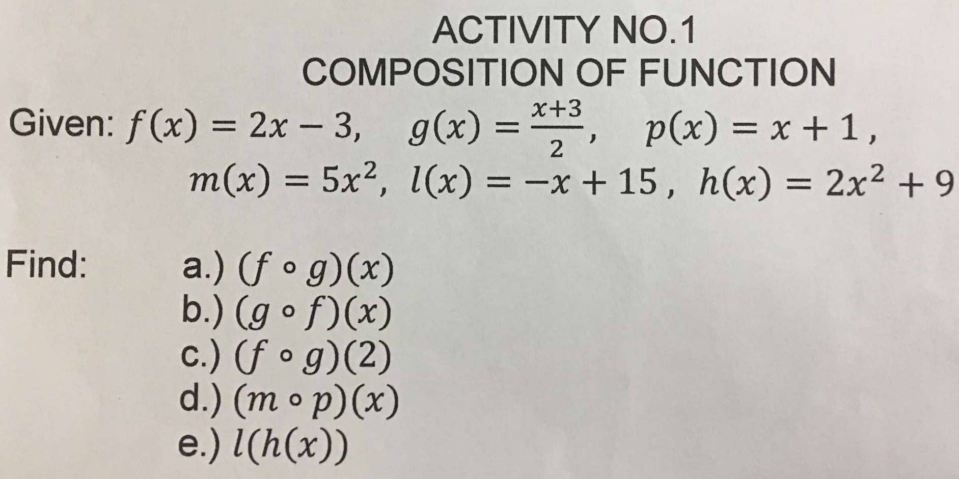 ACTIVITY NO.1 
COMPOSITION OF FUNCTION 
Given: f(x)=2x-3, g(x)= (x+3)/2 , p(x)=x+1,
m(x)=5x^2, l(x)=-x+15, h(x)=2x^2+9
Find: a.) (fcirc g)(x)
b.) (gcirc f)(x)
c.) (fcirc g)(2)
d.) (mcirc p)(x)
e.) l(h(x))