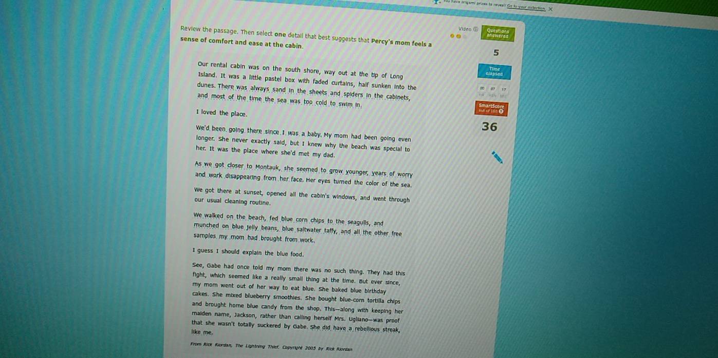 prigami prizes la reveal! Go to your entartion . X
Vídeo ⑤
te
Review the passage. Then select one detail that best suggests that Percy's mom feels a
sense of comfort and ease at the cabin.
5
Our rental cabin was on the south shore, way out at the tip of Long
Island. It was a little pastel box with faded curtains, half sunken into the
dunes. There was always sand in the sheets and spiders in the cabinets,
and most of the time the sea was too cold to swim in.
I loved the place.
36
We'd been, going, there since I was a baby. My mom had been going even
longer. She never exactly said, but I knew why the beach was special to
her. It was the place where she'd met my dad.
As we got closer to Montauk, she seemed to grow younger, years of worry
and work disappearing from her face. Her eyes turned the color of the sea.
We got there at sunset, opened all the cabin's windows, and went through
our usual cleaning routine.
We walked on the beach, fed blue corn chips to the seagulls, and
munched on blue jelly beans, blue saltwater taffy, and all the other free
samples, my .mom , hadbrought. from work.
I guess I should explain the blue food.
See, Gabe had once told my mom there was no such thing. They had this
fight, which seemed like a really small thing at the time. But ever since,
my mom went out of her way to eat blue. She baked blue birthday
cakes. She mixed blueberry smoothies. She bought blue-corn tortilla chips
and brought home blue candy from the shop. This—along with keeping her
maiden name, Jackson, rather than calling herself Mrs. Ugliano—was proof
that she wasn't totally suckered by Gabe. She did have a rebellious streak,
iike me.
From Rick Rordan, The Lightning Thief. Copyright 2005 by Rick Riordan