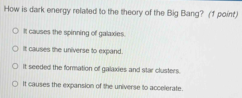 How is dark energy related to the theory of the Big Bang? (1 point)
It causes the spinning of galaxies.
It causes the universe to expand.
It seeded the formation of galaxies and star clusters.
It causes the expansion of the universe to accelerate.